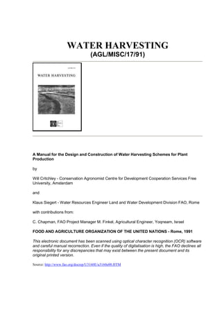 WATER HARVESTING
                                  (AGL/MISC/17/91)




A Manual for the Design and Construction of Water Harvesting Schemes for Plant
Production

by

Will Critchley - Conservation Agronomist Centre for Development Cooperation Services Free
University, Amsterdam

and

Klaus Siegert - Water Resources Engineer Land and Water Development Division FAO, Rome

with contributions from:

C. Chapman, FAO Project Manager M. Finkel, Agricultural Engineer, Yoqneam, Israel

FOOD AND AGRICULTURE ORGANIZATION OF THE UNITED NATIONS - Rome, 1991

This electronic document has been scanned using optical character recognition (OCR) software
and careful manual recorrection. Even if the quality of digitalisation is high, the FAO declines all
responsibility for any discrepancies that may exist between the present document and its
original printed version.

Source: http://www.fao.org/docrep/U3160E/u3160e00.HTM
 