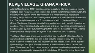 z
KUVE VILLAGE, GHANA AFRICA
Atlantis/RainXchange TM System is designed to capture, filter and reuse our world’s
most pre-cious resource… water. Intended as a storm water management solution, the
flexibility of the system allows it to be utilized in a variety of unique applications
including the provision of clean drinking water. Aquascape, one of Atlantis distributor in
the USA, through the Aquascape Foundation made a trip to the Kuve Village in
Ghana, West Africa. It was an especially memorable opportunity to put this system to
good use. The system is actually quite simple and is not new, since rainwater capture
has been used by many cultures throughout the world for thousands of years. Atlantis
and Aquascape has up-dated the system to be suitable for the 21st century.
The Kuve village has a brand new school with a new metal roof, which is perfect for
capturing the abundant rain that falls in this beautiful coastal country. The roof was
found in perfect condition but it had no gutters so was needed to first create a gutter
system using 6” PVC pipe that was mounted at the base of the roof to capture the
water. The water then flows down a series of pipes that travel underground and make
their way to the rainwater storage basin located about 30’ from the end of the school.
 