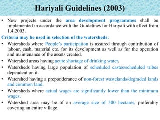 Hariyali Guidelines (2003)
• New projects under the area development programmes shall be
implemented in accordance with the Guidelines for Hariyali with effect from
1.4.2003.
Criteria may be used in selection of the watersheds:
• Watersheds where People’s participation is assured through contribution of
labour, cash, material etc. for its development as well as for the operation
and maintenance of the assets created.
• Watershed areas having acute shortage of drinking water.
• Watersheds having large population of scheduled castes/scheduled tribes
dependent on it.
• Watershed having a preponderance of non-forest wastelands/degraded lands
and common land.
• Watersheds where actual wages are significantly lower than the minimum
wages.
• Watershed area may be of an average size of 500 hectares, preferably
covering an entire village.
 