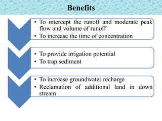 Benefits
• To intercept the runoff and moderate peak
flow and volume of runoff
• To increase the time of concentration
• To provide irrigation potential
• To trap sediment
• To increase groundwater recharge
• Reclamation of additional land in down
stream
 