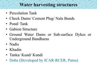 Water harvesting structures
• Percolation Tank
• Check Dams/ Cement Plug/ Nala Bunds
• Pond/ Tank
• Gabion Structure
• Ground Water Dams or Sub-surface Dykes or
Underground Bandharas
• Nadis
• Khadin
• Tanka/ Kund/ Kundi
• Doba (Developed by ICAR-RCER, Patna)
 