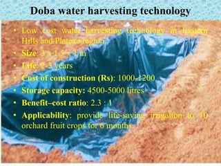 Doba water harvesting technology
• Low cost water harvesting technology in Eastern
Hills and Plateau region.
• Size: 3 x 1.5 x 1 m
• Life: 2-3 years
• Cost of construction (Rs): 1000-1200
• Storage capacity: 4500-5000 litres
• Benefit–cost ratio: 2.3 : 1
• Applicability: provide life-saving irrigation to 10
orchard fruit crops for 6 months.
 