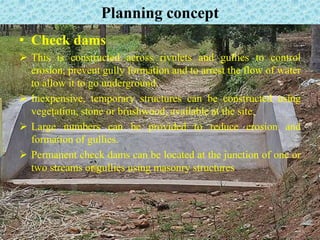 Planning concept
• Check dams
 This is constructed across rivulets and gullies to control
erosion, prevent gully formation and to arrest the flow of water
to allow it to go underground.
 Inexpensive, temporary structures can be constructed using
vegetation, stone or brushwood, available at the site.
 Large numbers can be provided to reduce erosion and
formation of gullies.
 Permanent check dams can be located at the junction of one or
two streams or gullies using masonry structures.
 