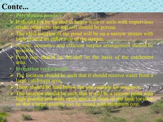 Conte...
• Percolation ponds
 It should not be located in heavy soils or soils with impervious
strata, otherwise the top soil should be porous.
 The ideal location of the pond will be on a narrow stream with
high ground on either side of the stream.
 Simple, economic and efficient surplus arrangement should be
possible.
 Pond size should be decided on the basis of the catchment
area.
• Irrigation tanks/ponds
 The location should be such that it should receive water from a
large catchment area.
 There should be land below the site suitable for irrigation.
 The location should be such that it will be a narrow point with
high ground and wide open space in front of the tank location
so that a large quantity can be stored with minimum cost.
 