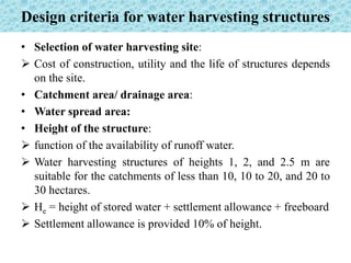 Design criteria for water harvesting structures
• Selection of water harvesting site:
 Cost of construction, utility and the life of structures depends
on the site.
• Catchment area/ drainage area:
• Water spread area:
• Height of the structure:
 function of the availability of runoff water.
 Water harvesting structures of heights 1, 2, and 2.5 m are
suitable for the catchments of less than 10, 10 to 20, and 20 to
30 hectares.
 He = height of stored water + settlement allowance + freeboard
 Settlement allowance is provided 10% of height.
 