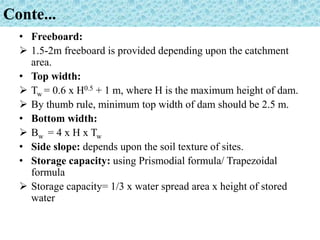 Conte...
• Freeboard:
 1.5-2m freeboard is provided depending upon the catchment
area.
• Top width:
 Tw = 0.6 x H0.5 + 1 m, where H is the maximum height of dam.
 By thumb rule, minimum top width of dam should be 2.5 m.
• Bottom width:
 Bw = 4 x H x Tw
• Side slope: depends upon the soil texture of sites.
• Storage capacity: using Prismodial formula/ Trapezoidal
formula
 Storage capacity= 1/3 x water spread area x height of stored
water
 
