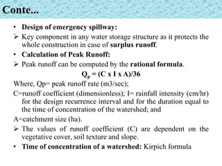 Conte...
• Design of emergency spillway:
 Key component in any water storage structure as it protects the
whole construction in case of surplus runoff.
• Calculation of Peak Runoff:
 Peak runoff can be computed by the rational formula.
Qp = (C x I x A)/36
Where, Qp= peak runoff rate (m3/sec);
C=runoff coefficient (dimensionless); I= rainfall intensity (cm/hr)
for the design recurrence interval and for the duration equal to
the time of concentration of the watershed; and
A=catchment size (ha).
 The values of runoff coefficient (C) are dependent on the
vegetative cover, soil texture and slope.
• Time of concentration of a watershed: Kirpich formula
 