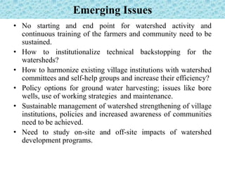Emerging Issues
• No starting and end point for watershed activity and
continuous training of the farmers and community need to be
sustained.
• How to institutionalize technical backstopping for the
watersheds?
• How to harmonize existing village institutions with watershed
committees and self-help groups and increase their efficiency?
• Policy options for ground water harvesting; issues like bore
wells, use of working strategies and maintenance.
• Sustainable management of watershed strengthening of village
institutions, policies and increased awareness of communities
need to be achieved.
• Need to study on-site and off-site impacts of watershed
development programs.
 