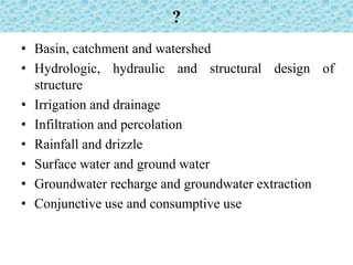 ?
• Basin, catchment and watershed
• Hydrologic, hydraulic and structural design of
structure
• Irrigation and drainage
• Infiltration and percolation
• Rainfall and drizzle
• Surface water and ground water
• Groundwater recharge and groundwater extraction
• Conjunctive use and consumptive use
 