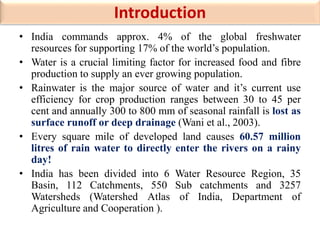 Introduction
• India commands approx. 4% of the global freshwater
resources for supporting 17% of the world’s population.
• Water is a crucial limiting factor for increased food and fibre
production to supply an ever growing population.
• Rainwater is the major source of water and it’s current use
efficiency for crop production ranges between 30 to 45 per
cent and annually 300 to 800 mm of seasonal rainfall is lost as
surface runoff or deep drainage (Wani et al., 2003).
• Every square mile of developed land causes 60.57 million
litres of rain water to directly enter the rivers on a rainy
day!
• India has been divided into 6 Water Resource Region, 35
Basin, 112 Catchments, 550 Sub catchments and 3257
Watersheds (Watershed Atlas of India, Department of
Agriculture and Cooperation ).
 