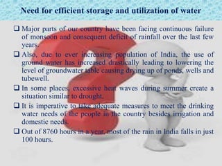 Need for efficient storage and utilization of water
 Major parts of our country have been facing continuous failure
of monsoon and consequent deficit of rainfall over the last few
years.
 Also, due to ever increasing population of India, the use of
ground water has increased drastically leading to lowering the
level of groundwater table causing drying up of ponds, wells and
tubewell.
 In some places, excessive heat waves during summer create a
situation similar to drought.
 It is imperative to take adequate measures to meet the drinking
water needs of the people in the country besides irrigation and
domestic needs.
 Out of 8760 hours in a year, most of the rain in India falls in just
100 hours.
 