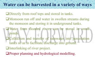 Water can be harvested in a variety of ways
Directly from roof tops and stored in tanks.
Monsoon run off and water in swollen streams during
the monsoon and storing it in underground tanks.
Water from flooded rivers can be stored in small
ponds.
Collection and transfer of rainwater into percolation
tanks so as to facilitate discharge into ground.
Interlinking of river project.
Proper planning and hydrological modelling.
 