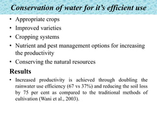 Conservation of water for it’s efficient use
• Appropriate crops
• Improved varieties
• Cropping systems
• Nutrient and pest management options for increasing
the productivity
• Conserving the natural resources
Results
• Increased productivity is achieved through doubling the
rainwater use efficiency (67 vs 37%) and reducing the soil loss
by 75 per cent as compared to the traditional methods of
cultivation (Wani et al., 2003).
 