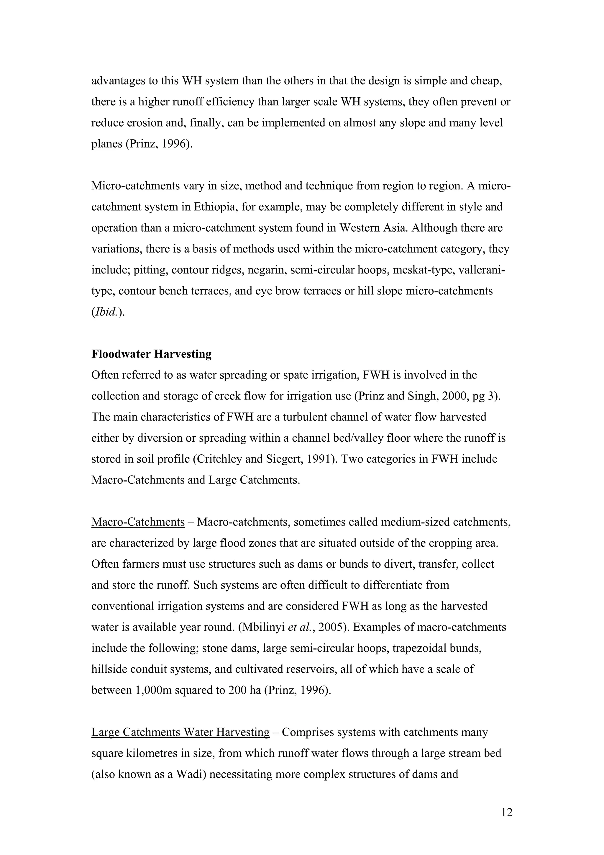 advantages to this WH system than the others in that the design is simple and cheap,
there is a higher runoff efficiency than larger scale WH systems, they often prevent or
reduce erosion and, finally, can be implemented on almost any slope and many level
planes (Prinz, 1996).


Micro-catchments vary in size, method and technique from region to region. A micro-
catchment system in Ethiopia, for example, may be completely different in style and
operation than a micro-catchment system found in Western Asia. Although there are
variations, there is a basis of methods used within the micro-catchment category, they
include; pitting, contour ridges, negarin, semi-circular hoops, meskat-type, vallerani-
type, contour bench terraces, and eye brow terraces or hill slope micro-catchments
(Ibid.).


Floodwater Harvesting
Often referred to as water spreading or spate irrigation, FWH is involved in the
collection and storage of creek flow for irrigation use (Prinz and Singh, 2000, pg 3).
The main characteristics of FWH are a turbulent channel of water flow harvested
either by diversion or spreading within a channel bed/valley floor where the runoff is
stored in soil profile (Critchley and Siegert, 1991). Two categories in FWH include
Macro-Catchments and Large Catchments.


Macro-Catchments – Macro-catchments, sometimes called medium-sized catchments,
are characterized by large flood zones that are situated outside of the cropping area.
Often farmers must use structures such as dams or bunds to divert, transfer, collect
and store the runoff. Such systems are often difficult to differentiate from
conventional irrigation systems and are considered FWH as long as the harvested
water is available year round. (Mbilinyi et al., 2005). Examples of macro-catchments
include the following; stone dams, large semi-circular hoops, trapezoidal bunds,
hillside conduit systems, and cultivated reservoirs, all of which have a scale of
between 1,000m squared to 200 ha (Prinz, 1996).


Large Catchments Water Harvesting – Comprises systems with catchments many
square kilometres in size, from which runoff water flows through a large stream bed
(also known as a Wadi) necessitating more complex structures of dams and


                                                                                         12
 