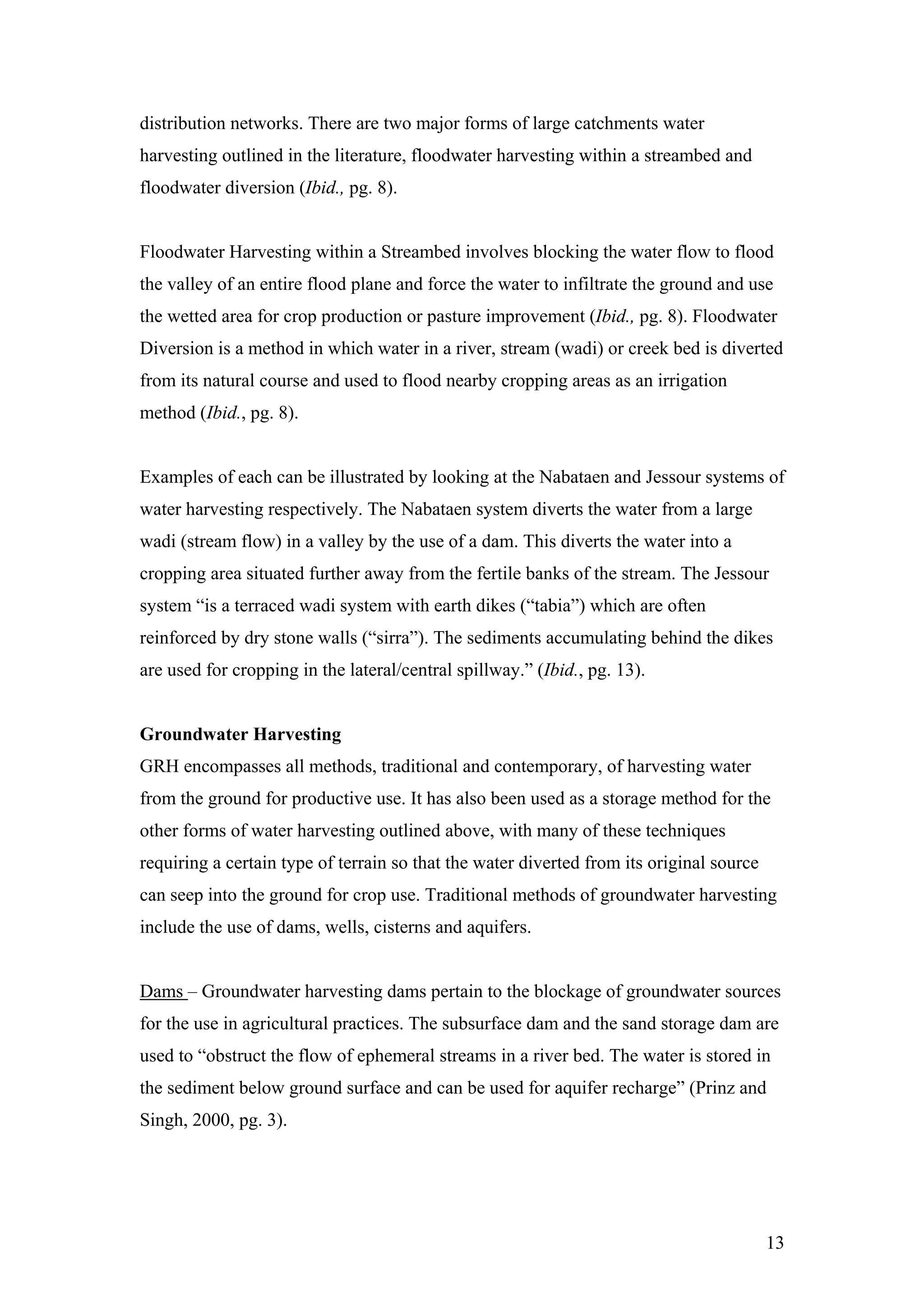 distribution networks. There are two major forms of large catchments water
harvesting outlined in the literature, floodwater harvesting within a streambed and
floodwater diversion (Ibid., pg. 8).


Floodwater Harvesting within a Streambed involves blocking the water flow to flood
the valley of an entire flood plane and force the water to infiltrate the ground and use
the wetted area for crop production or pasture improvement (Ibid., pg. 8). Floodwater
Diversion is a method in which water in a river, stream (wadi) or creek bed is diverted
from its natural course and used to flood nearby cropping areas as an irrigation
method (Ibid., pg. 8).


Examples of each can be illustrated by looking at the Nabataen and Jessour systems of
water harvesting respectively. The Nabataen system diverts the water from a large
wadi (stream flow) in a valley by the use of a dam. This diverts the water into a
cropping area situated further away from the fertile banks of the stream. The Jessour
system “is a terraced wadi system with earth dikes (“tabia”) which are often
reinforced by dry stone walls (“sirra”). The sediments accumulating behind the dikes
are used for cropping in the lateral/central spillway.” (Ibid., pg. 13).


Groundwater Harvesting
GRH encompasses all methods, traditional and contemporary, of harvesting water
from the ground for productive use. It has also been used as a storage method for the
other forms of water harvesting outlined above, with many of these techniques
requiring a certain type of terrain so that the water diverted from its original source
can seep into the ground for crop use. Traditional methods of groundwater harvesting
include the use of dams, wells, cisterns and aquifers.


Dams – Groundwater harvesting dams pertain to the blockage of groundwater sources
for the use in agricultural practices. The subsurface dam and the sand storage dam are
used to “obstruct the flow of ephemeral streams in a river bed. The water is stored in
the sediment below ground surface and can be used for aquifer recharge” (Prinz and
Singh, 2000, pg. 3).




                                                                                          13
 