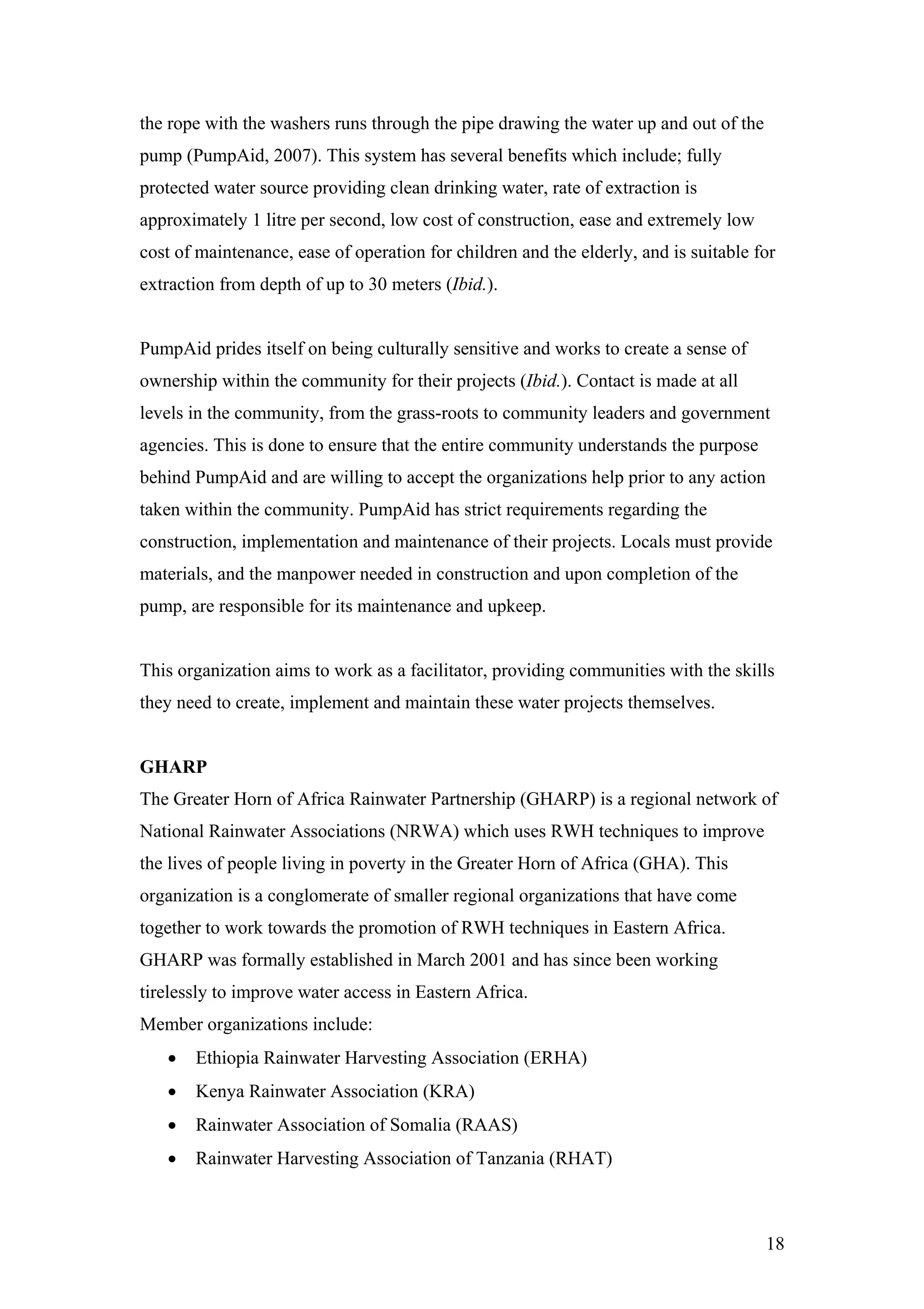 the rope with the washers runs through the pipe drawing the water up and out of the
pump (PumpAid, 2007). This system has several benefits which include; fully
protected water source providing clean drinking water, rate of extraction is
approximately 1 litre per second, low cost of construction, ease and extremely low
cost of maintenance, ease of operation for children and the elderly, and is suitable for
extraction from depth of up to 30 meters (Ibid.).


PumpAid prides itself on being culturally sensitive and works to create a sense of
ownership within the community for their projects (Ibid.). Contact is made at all
levels in the community, from the grass-roots to community leaders and government
agencies. This is done to ensure that the entire community understands the purpose
behind PumpAid and are willing to accept the organizations help prior to any action
taken within the community. PumpAid has strict requirements regarding the
construction, implementation and maintenance of their projects. Locals must provide
materials, and the manpower needed in construction and upon completion of the
pump, are responsible for its maintenance and upkeep.


This organization aims to work as a facilitator, providing communities with the skills
they need to create, implement and maintain these water projects themselves.


GHARP
The Greater Horn of Africa Rainwater Partnership (GHARP) is a regional network of
National Rainwater Associations (NRWA) which uses RWH techniques to improve
the lives of people living in poverty in the Greater Horn of Africa (GHA). This
organization is a conglomerate of smaller regional organizations that have come
together to work towards the promotion of RWH techniques in Eastern Africa.
GHARP was formally established in March 2001 and has since been working
tirelessly to improve water access in Eastern Africa.
Member organizations include:
   •   Ethiopia Rainwater Harvesting Association (ERHA)
   •   Kenya Rainwater Association (KRA)
   •   Rainwater Association of Somalia (RAAS)
   •   Rainwater Harvesting Association of Tanzania (RHAT)



                                                                                      18
 