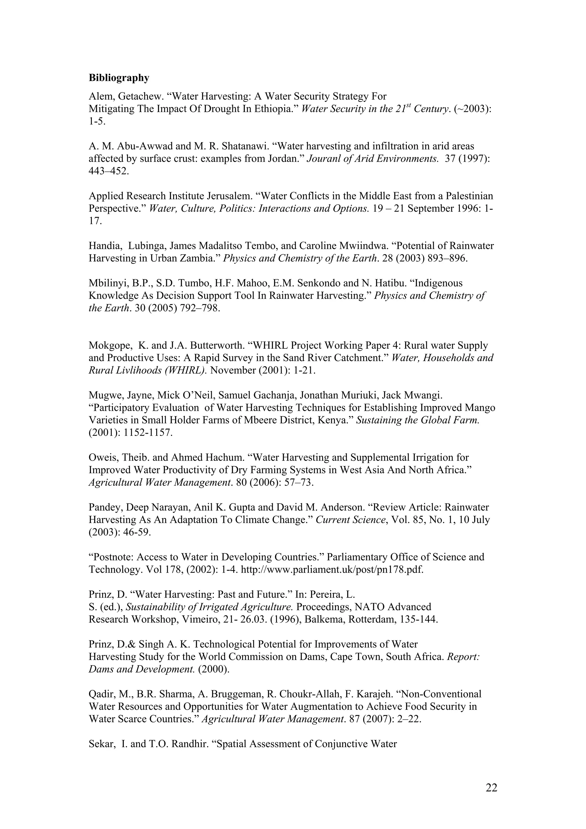 Bibliography
Alem, Getachew. “Water Harvesting: A Water Security Strategy For
Mitigating The Impact Of Drought In Ethiopia.” Water Security in the 21st Century. (~2003):
1-5.

A. M. Abu-Awwad and M. R. Shatanawi. “Water harvesting and infiltration in arid areas
affected by surface crust: examples from Jordan.” Jouranl of Arid Environments. 37 (1997):
443–452.

Applied Research Institute Jerusalem. “Water Conflicts in the Middle East from a Palestinian
Perspective.” Water, Culture, Politics: Interactions and Options. 19 – 21 September 1996: 1-
17.

Handia, Lubinga, James Madalitso Tembo, and Caroline Mwiindwa. “Potential of Rainwater
Harvesting in Urban Zambia.” Physics and Chemistry of the Earth. 28 (2003) 893–896.

Mbilinyi, B.P., S.D. Tumbo, H.F. Mahoo, E.M. Senkondo and N. Hatibu. “Indigenous
Knowledge As Decision Support Tool In Rainwater Harvesting.” Physics and Chemistry of
the Earth. 30 (2005) 792–798.


Mokgope, K. and J.A. Butterworth. “WHIRL Project Working Paper 4: Rural water Supply
and Productive Uses: A Rapid Survey in the Sand River Catchment.” Water, Households and
Rural Livlihoods (WHIRL). November (2001): 1-21.

Mugwe, Jayne, Mick O’Neil, Samuel Gachanja, Jonathan Muriuki, Jack Mwangi.
“Participatory Evaluation of Water Harvesting Techniques for Establishing Improved Mango
Varieties in Small Holder Farms of Mbeere District, Kenya.” Sustaining the Global Farm.
(2001): 1152-1157.

Oweis, Theib. and Ahmed Hachum. “Water Harvesting and Supplemental Irrigation for
Improved Water Productivity of Dry Farming Systems in West Asia And North Africa.”
Agricultural Water Management. 80 (2006): 57–73.

Pandey, Deep Narayan, Anil K. Gupta and David M. Anderson. “Review Article: Rainwater
Harvesting As An Adaptation To Climate Change.” Current Science, Vol. 85, No. 1, 10 July
(2003): 46-59.

“Postnote: Access to Water in Developing Countries.” Parliamentary Office of Science and
Technology. Vol 178, (2002): 1-4. http://www.parliament.uk/post/pn178.pdf.

Prinz, D. “Water Harvesting: Past and Future.” In: Pereira, L.
S. (ed.), Sustainability of Irrigated Agriculture. Proceedings, NATO Advanced
Research Workshop, Vimeiro, 21- 26.03. (1996), Balkema, Rotterdam, 135-144.

Prinz, D.& Singh A. K. Technological Potential for Improvements of Water
Harvesting Study for the World Commission on Dams, Cape Town, South Africa. Report:
Dams and Development. (2000).

Qadir, M., B.R. Sharma, A. Bruggeman, R. Choukr-Allah, F. Karajeh. “Non-Conventional
Water Resources and Opportunities for Water Augmentation to Achieve Food Security in
Water Scarce Countries.” Agricultural Water Management. 87 (2007): 2–22.

Sekar, I. and T.O. Randhir. “Spatial Assessment of Conjunctive Water



                                                                                           22
 