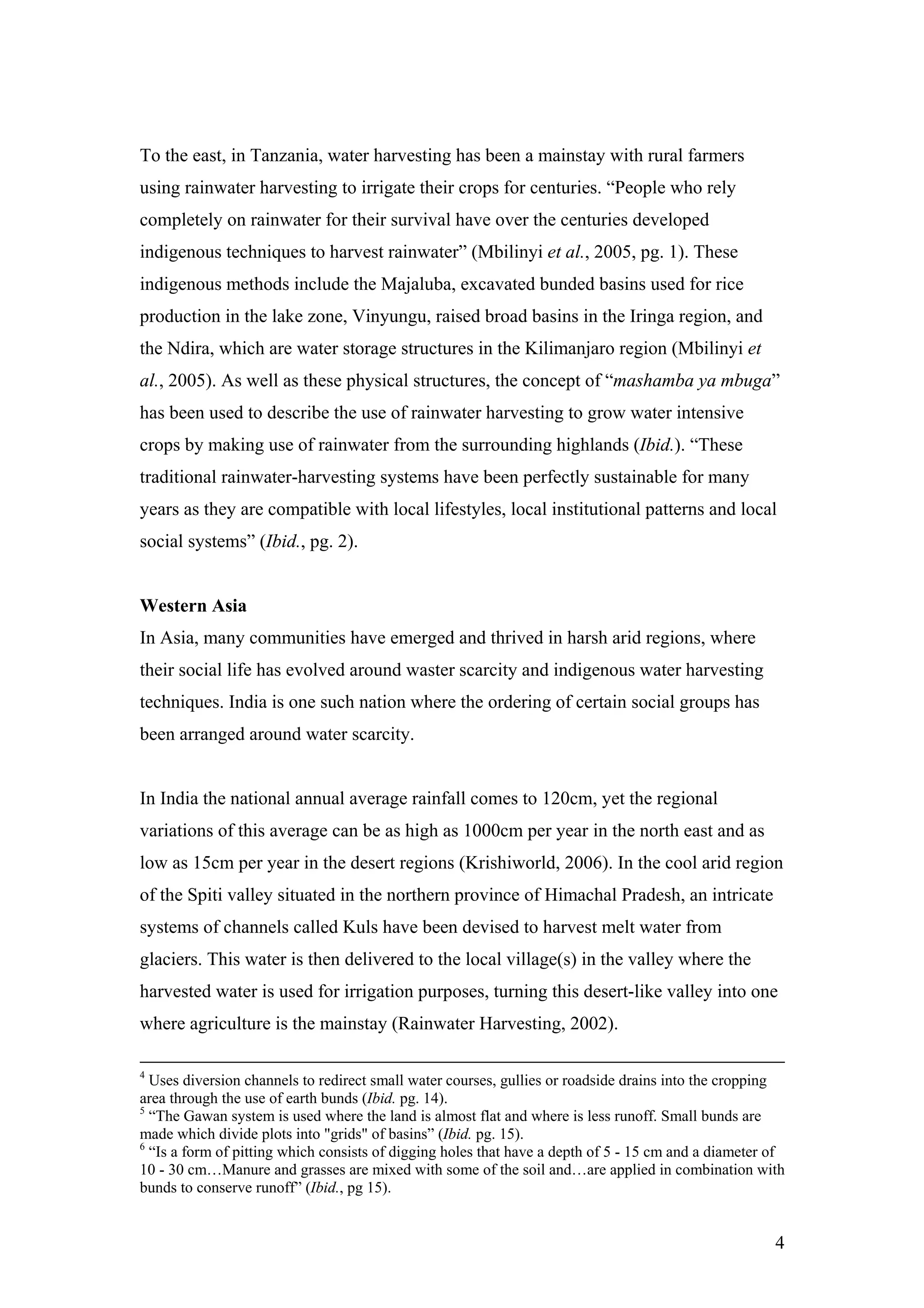 To the east, in Tanzania, water harvesting has been a mainstay with rural farmers
using rainwater harvesting to irrigate their crops for centuries. “People who rely
completely on rainwater for their survival have over the centuries developed
indigenous techniques to harvest rainwater” (Mbilinyi et al., 2005, pg. 1). These
indigenous methods include the Majaluba, excavated bunded basins used for rice
production in the lake zone, Vinyungu, raised broad basins in the Iringa region, and
the Ndira, which are water storage structures in the Kilimanjaro region (Mbilinyi et
al., 2005). As well as these physical structures, the concept of “mashamba ya mbuga”
has been used to describe the use of rainwater harvesting to grow water intensive
crops by making use of rainwater from the surrounding highlands (Ibid.). “These
traditional rainwater-harvesting systems have been perfectly sustainable for many
years as they are compatible with local lifestyles, local institutional patterns and local
social systems” (Ibid., pg. 2).


Western Asia
In Asia, many communities have emerged and thrived in harsh arid regions, where
their social life has evolved around waster scarcity and indigenous water harvesting
techniques. India is one such nation where the ordering of certain social groups has
been arranged around water scarcity.


In India the national annual average rainfall comes to 120cm, yet the regional
variations of this average can be as high as 1000cm per year in the north east and as
low as 15cm per year in the desert regions (Krishiworld, 2006). In the cool arid region
of the Spiti valley situated in the northern province of Himachal Pradesh, an intricate
systems of channels called Kuls have been devised to harvest melt water from
glaciers. This water is then delivered to the local village(s) in the valley where the
harvested water is used for irrigation purposes, turning this desert-like valley into one
where agriculture is the mainstay (Rainwater Harvesting, 2002).

4
  Uses diversion channels to redirect small water courses, gullies or roadside drains into the cropping
area through the use of earth bunds (Ibid. pg. 14).
5
  “The Gawan system is used where the land is almost flat and where is less runoff. Small bunds are
made which divide plots into "grids" of basins” (Ibid. pg. 15).
6
  “Is a form of pitting which consists of digging holes that have a depth of 5 - 15 cm and a diameter of
10 - 30 cm…Manure and grasses are mixed with some of the soil and…are applied in combination with
bunds to conserve runoff” (Ibid., pg 15).


                                                                                                      4
 