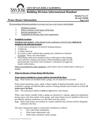 CITY OF SAN JOSÉ, CALIFORNIA
                                          Building Division Informational Handout
                                                                                                Handout No. 6-3
                                                                                                Revised: 8/28/06
Water Heater Information                                                                              Page 1 of 3

 The proceeding information pertains to storage tank type water heaters and includes:

               1.            Prohibited locations,
               2.            When to elevate a water heater off the floor,
               3.            Bracing requirements, and
               4.            Temperature & Pressure relief valve requirements

 1.           Prohibited Locations
              Gas-fired water heaters , which depend on the combustion of fuel for heat, shall not be
              installed in the following locations :
              1. A room used or designed to be used for sleeping purposes,
              2. A bathroom,
              3. A clothes closet, or
              4. In a closet or other confined space opening into a bathroom or bedroom.
                  Exception: Direct vent water heaters.
              5. Water Heaters shall not be installed in attics or other spaces where damage
                  may result from a leaking water heater, without installing an approved safe
                  pan beneath the water heater with a minimum ¾ inch drain to an approved,
                  readily visible location.
              Where not prohibited by other regulations, water heaters may be located under a stairway or
              landing.

 2.           When To Elevate A Water Heater Off The Floor

              Water heaters installed in a garage shall be elevated off the floor.
              Note: Water heaters not installed inside a garage, are not required to be elevated.

              Water heaters generating a glow, spark or flame capable of igniting flammable vapors may be
              installed in a garage, provided the pilots, burners or heating elements and switches are at least 18
              inches above the floor.
              Note: This requirement applies to both gas and electric water heaters.

              Where water heaters installed within a garage are enclosed in a separate, approved compartment
              having access only from outside of the garage, such water heaters may be installed at floor level
              provided the required combustion air is also taken from the exterior.
              Note: When water heaters are installed on a stand or platform base, the base shall be adequately
                     anchored to the floor.

              The above requirements apply to water heater installations as follows:
                     •      New water heater installations,
                     •      Water heater replacements, and
                     •      Water heater relocations inside a garage.
 D:CityWebRootHandouts6-3 HO Water Heater Info.doc
 