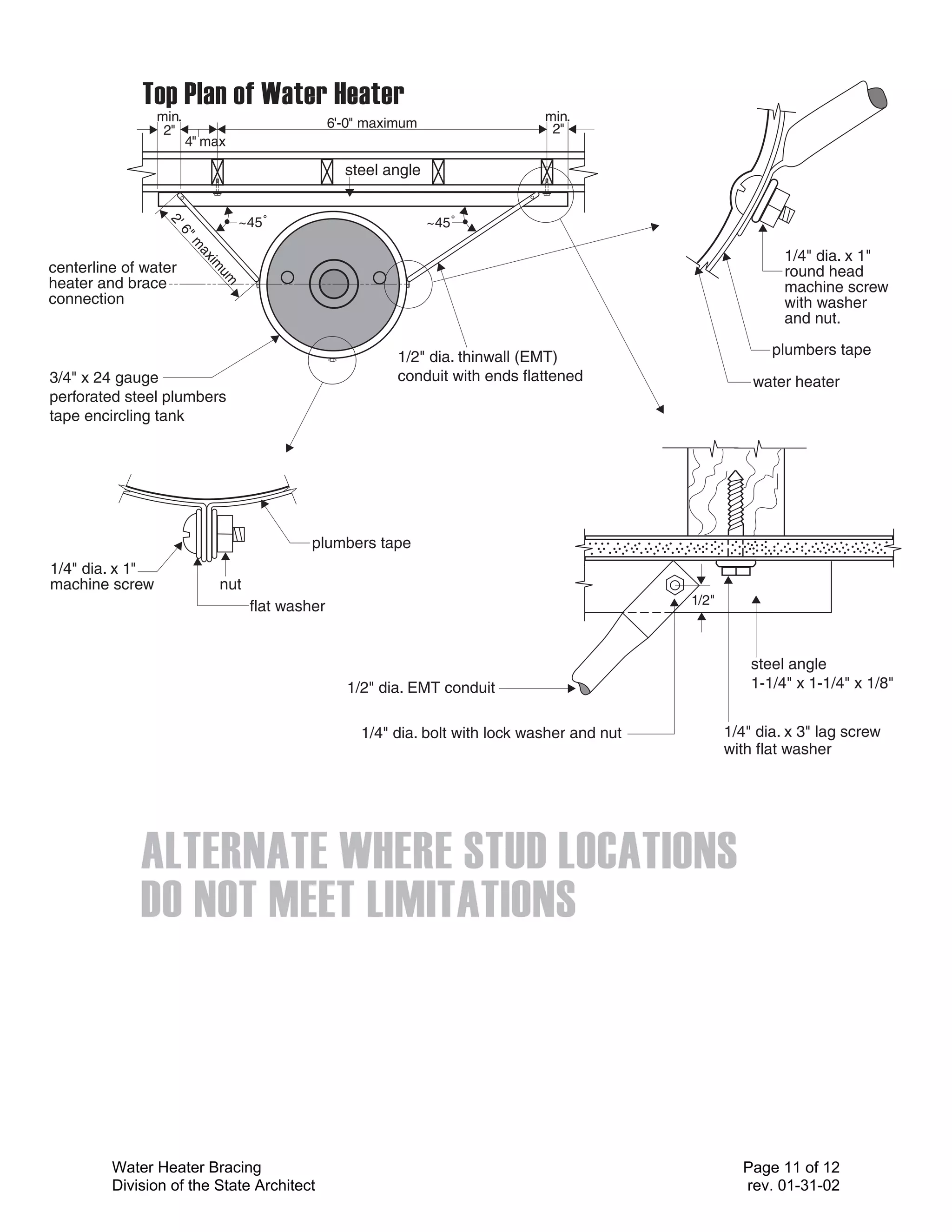 min.                              6'-0" maximum                  min.
                  2"                                                               2"
                        4" max

                                                     steel angle


                                    ~45˚                           ~45˚
                  2'
                      6"
                        m




                                                                                                                 1/4" dia. x 1"
                           ax
                             im



centerline of water                                                                                              round head
                               um



heater and brace                                                                                                 machine screw
connection                                                                                                       with washer
                                                                                                                 and nut.

                                                             1/2" dia. thinwall (EMT)                          plumbers tape
3/4" x 24 gauge                                              conduit with ends flattened                    water heater
perforated steel plumbers
tape encircling tank




                                              plumbers tape
1/4" dia. x 1"
machine screw                 nut
                                     flat washer                                                 1/2"



                                                                                                            steel angle
                                                     1/2" dia. EMT conduit                                  1-1/4" x 1-1/4" x 1/8"


                                                       1/4" dia. bolt with lock washer and nut          1/4" dia. x 3" lag screw
                                                                                                        with flat washer




         Water Heater Bracing                                                                             Page 11 of 12
         Division of the State Architect                                                                  rev. 01-31-02
 
