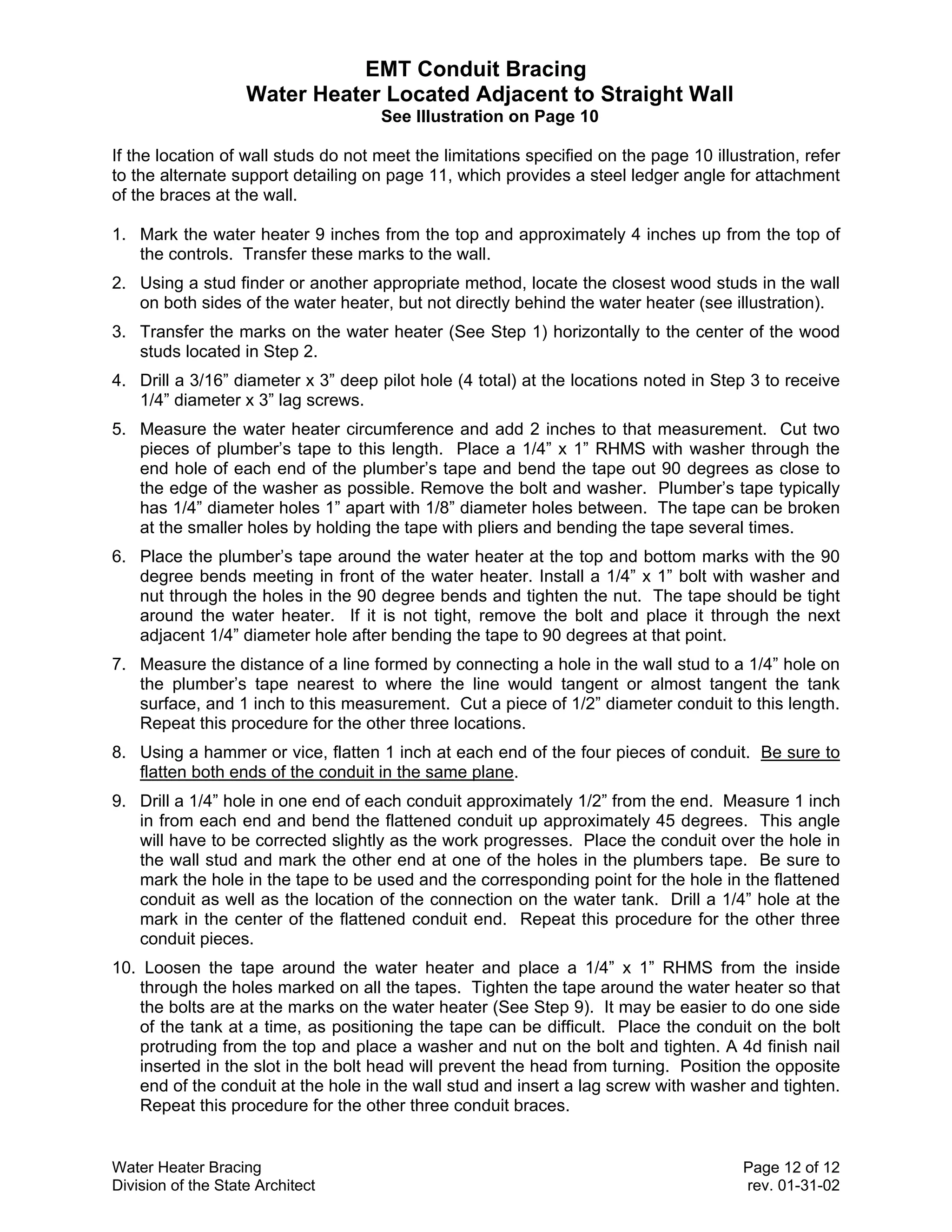 EMT Conduit Bracing
                    Water Heater Located Adjacent to Straight Wall
                                     See Illustration on Page 10

If the location of wall studs do not meet the limitations specified on the page 10 illustration, refer
to the alternate support detailing on page 11, which provides a steel ledger angle for attachment
of the braces at the wall.

1. Mark the water heater 9 inches from the top and approximately 4 inches up from the top of
   the controls. Transfer these marks to the wall.
2. Using a stud finder or another appropriate method, locate the closest wood studs in the wall
   on both sides of the water heater, but not directly behind the water heater (see illustration).
3. Transfer the marks on the water heater (See Step 1) horizontally to the center of the wood
   studs located in Step 2.
4. Drill a 3/16” diameter x 3” deep pilot hole (4 total) at the locations noted in Step 3 to receive
   1/4” diameter x 3” lag screws.
5. Measure the water heater circumference and add 2 inches to that measurement. Cut two
   pieces of plumber’s tape to this length. Place a 1/4” x 1” RHMS with washer through the
   end hole of each end of the plumber’s tape and bend the tape out 90 degrees as close to
   the edge of the washer as possible. Remove the bolt and washer. Plumber’s tape typically
   has 1/4” diameter holes 1” apart with 1/8” diameter holes between. The tape can be broken
   at the smaller holes by holding the tape with pliers and bending the tape several times.
6. Place the plumber’s tape around the water heater at the top and bottom marks with the 90
   degree bends meeting in front of the water heater. Install a 1/4” x 1” bolt with washer and
   nut through the holes in the 90 degree bends and tighten the nut. The tape should be tight
   around the water heater. If it is not tight, remove the bolt and place it through the next
   adjacent 1/4” diameter hole after bending the tape to 90 degrees at that point.
7. Measure the distance of a line formed by connecting a hole in the wall stud to a 1/4” hole on
   the plumber’s tape nearest to where the line would tangent or almost tangent the tank
   surface, and 1 inch to this measurement. Cut a piece of 1/2” diameter conduit to this length.
   Repeat this procedure for the other three locations.
8. Using a hammer or vice, flatten 1 inch at each end of the four pieces of conduit. Be sure to
   flatten both ends of the conduit in the same plane.
9. Drill a 1/4” hole in one end of each conduit approximately 1/2” from the end. Measure 1 inch
   in from each end and bend the flattened conduit up approximately 45 degrees. This angle
   will have to be corrected slightly as the work progresses. Place the conduit over the hole in
   the wall stud and mark the other end at one of the holes in the plumbers tape. Be sure to
   mark the hole in the tape to be used and the corresponding point for the hole in the flattened
   conduit as well as the location of the connection on the water tank. Drill a 1/4” hole at the
   mark in the center of the flattened conduit end. Repeat this procedure for the other three
   conduit pieces.
10. Loosen the tape around the water heater and place a 1/4” x 1” RHMS from the inside
   through the holes marked on all the tapes. Tighten the tape around the water heater so that
   the bolts are at the marks on the water heater (See Step 9). It may be easier to do one side
   of the tank at a time, as positioning the tape can be difficult. Place the conduit on the bolt
   protruding from the top and place a washer and nut on the bolt and tighten. A 4d finish nail
   inserted in the slot in the bolt head will prevent the head from turning. Position the opposite
   end of the conduit at the hole in the wall stud and insert a lag screw with washer and tighten.
   Repeat this procedure for the other three conduit braces.


Water Heater Bracing                                                                    Page 12 of 12
Division of the State Architect                                                         rev. 01-31-02
 
