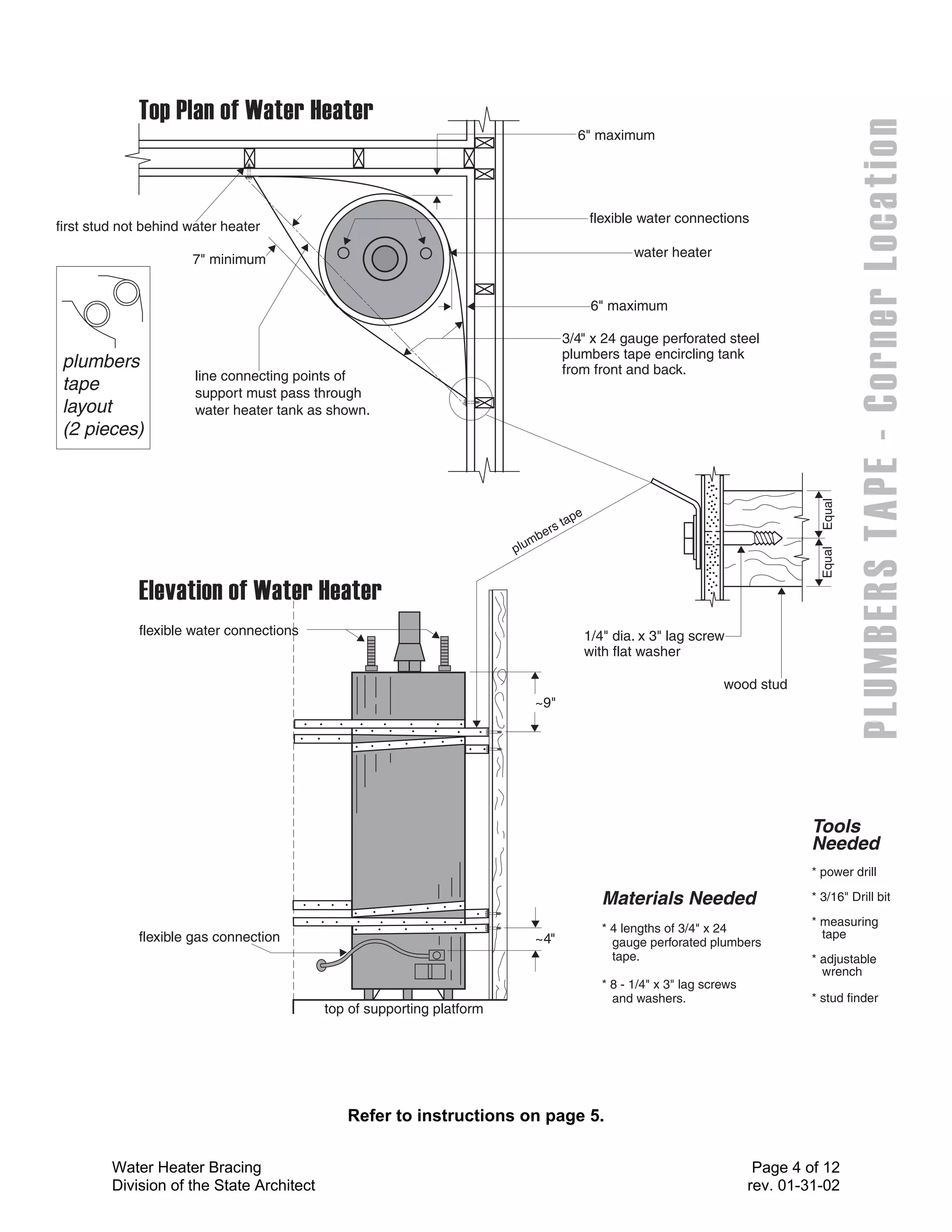 6" maximum




                                                                                                  flexible water connections
first stud not behind water heater

                      7" minimum                                                                           water heater


                                                                                                   6" maximum

                                                                                           3/4" x 24 gauge perforated steel
                                                                                           plumbers tape encircling tank
 plumbers                                                                                  from front and back.
                       line connecting points of
 tape                  support must pass through
 layout                water heater tank as shown.
 (2 pieces)




                                                                                                                                             Equal
                                                                                              e
                                                                                           tap
                                                                                  e   rs
                                                                               mb
                                                                        p lu




                                                                                                                                             Equal
             flexible water connections                                                           1/4" dia. x 3" lag screw
                                                                                                  with flat washer

                                                                                                                            wood stud
                                                                                ~9"




                                                                                                                                           Tools
                                                                                                                                           Needed
                                                                                                                                           * power drill

                                                                                                     Materials Needed                      * 3/16" Drill bit
                                                                                                                                           * measuring
                                                                                                     * 4 lengths of 3/4" x 24                tape
             flexible gas connection                                            ~4"                    gauge perforated plumbers
                                                                                                       tape.                               * adjustable
                                                                                                                                             wrench
                                                                                                     * 8 - 1/4" x 3" lag screws
                                                                                                       and washers.                        * stud finder
                                           top of supporting platform




                                              Refer to instructions on page 5.

         Water Heater Bracing                                                                                                      Page 4 of 12
         Division of the State Architect                                                                                          rev. 01-31-02
 