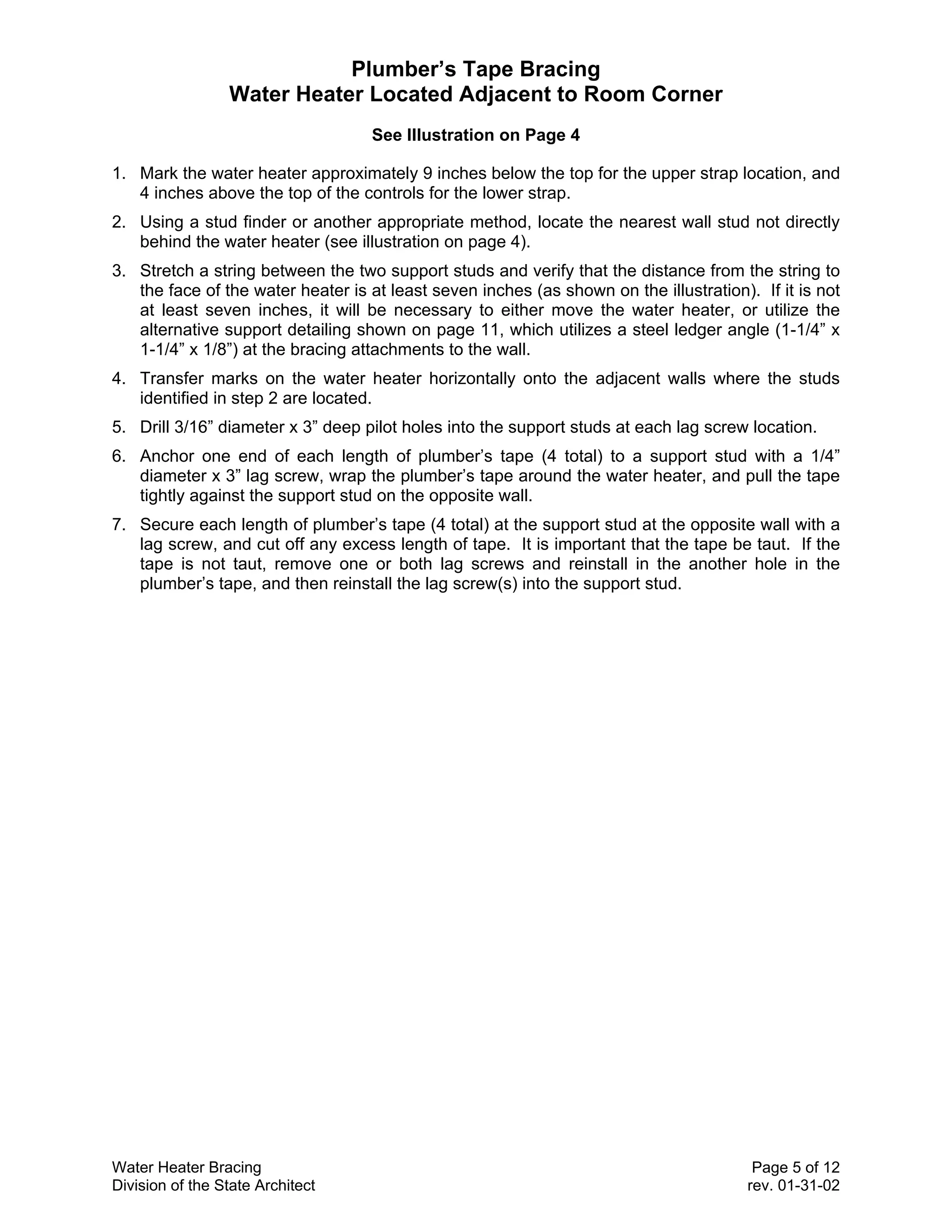 Plumber’s Tape Bracing
                 Water Heater Located Adjacent to Room Corner
                                    See Illustration on Page 4

1. Mark the water heater approximately 9 inches below the top for the upper strap location, and
   4 inches above the top of the controls for the lower strap.
2. Using a stud finder or another appropriate method, locate the nearest wall stud not directly
   behind the water heater (see illustration on page 4).
3. Stretch a string between the two support studs and verify that the distance from the string to
   the face of the water heater is at least seven inches (as shown on the illustration). If it is not
   at least seven inches, it will be necessary to either move the water heater, or utilize the
   alternative support detailing shown on page 11, which utilizes a steel ledger angle (1-1/4” x
   1-1/4” x 1/8”) at the bracing attachments to the wall.
4. Transfer marks on the water heater horizontally onto the adjacent walls where the studs
   identified in step 2 are located.
5. Drill 3/16” diameter x 3” deep pilot holes into the support studs at each lag screw location.
6. Anchor one end of each length of plumber’s tape (4 total) to a support stud with a 1/4”
   diameter x 3” lag screw, wrap the plumber’s tape around the water heater, and pull the tape
   tightly against the support stud on the opposite wall.
7. Secure each length of plumber’s tape (4 total) at the support stud at the opposite wall with a
   lag screw, and cut off any excess length of tape. It is important that the tape be taut. If the
   tape is not taut, remove one or both lag screws and reinstall in the another hole in the
   plumber’s tape, and then reinstall the lag screw(s) into the support stud.




Water Heater Bracing                                                                     Page 5 of 12
Division of the State Architect                                                         rev. 01-31-02
 