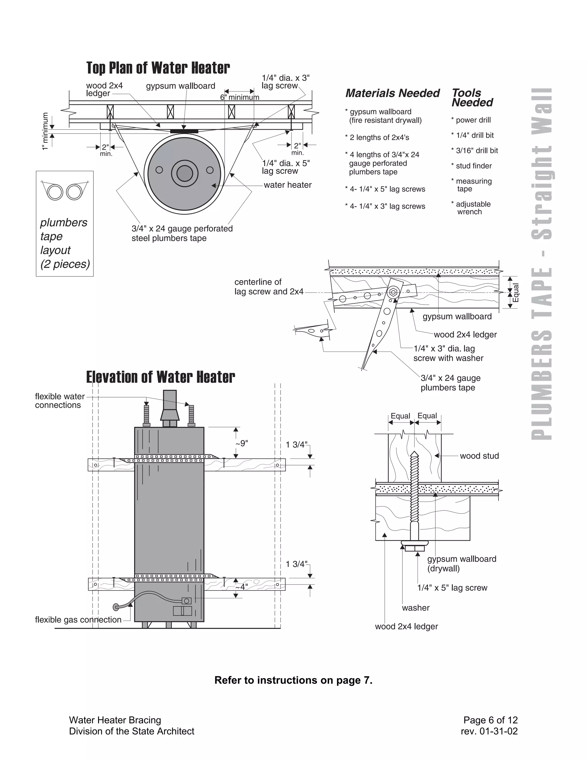 1/4" dia. x 3"
                  wood 2x4       gypsum wallboard                lag screw
                  ledger                            6" minimum                    Materials Needed                   Tools
                                                                                                                     Needed
                                                                                  * gypsum wallboard
 1" minimum




                                                                                    (fire resistant drywall)         * power drill

                                                                                  * 2 lengths of 2x4's               * 1/4" drill bit
                      2"                                                  2"
                     min.                                                min.                                        * 3/16" drill bit
                                                                                  * 4 lengths of 3/4"x 24
                                                                 1/4" dia. x 5"     gauge perforated                 * stud finder
                                                                 lag screw          plumbers tape
                                                                                                                     * measuring
                                                                 water heater     * 4- 1/4" x 5" lag screws            tape

                                                                                  * 4- 1/4" x 3" lag screws          * adjustable
                                                                                                                       wrench
 plumbers                    3/4" x 24 gauge perforated
 tape                        steel plumbers tape
 layout
 (2 pieces)
                                                          centerline of




                                                                                                                                         Equal
                                                          lag screw and 2x4

                                                                                                               gypsum wallboard

                                                                                                                 wood 2x4 ledger
                                                                                                         1/4" x 3" dia. lag
                                                                                                         screw with washer

                                                                                                            3/4" x 24 gauge
                                                                                                            plumbers tape
flexible water
connections
                                                                                                 Equal Equal


                                                          ~9"          1 3/4"
                                                                                                                        wood stud




                                                                                                                gypsum wallboard
                                                                       1 3/4"
                                                                                                                (drywall)

                                                          ~4"                                             1/4" x 5" lag screw

                                                                                                     washer
flexible gas connection
                                                                                            wood 2x4 ledger




                                                  Refer to instructions on page 7.


              Water Heater Bracing                                                                                       Page 6 of 12
              Division of the State Architect                                                                           rev. 01-31-02
 