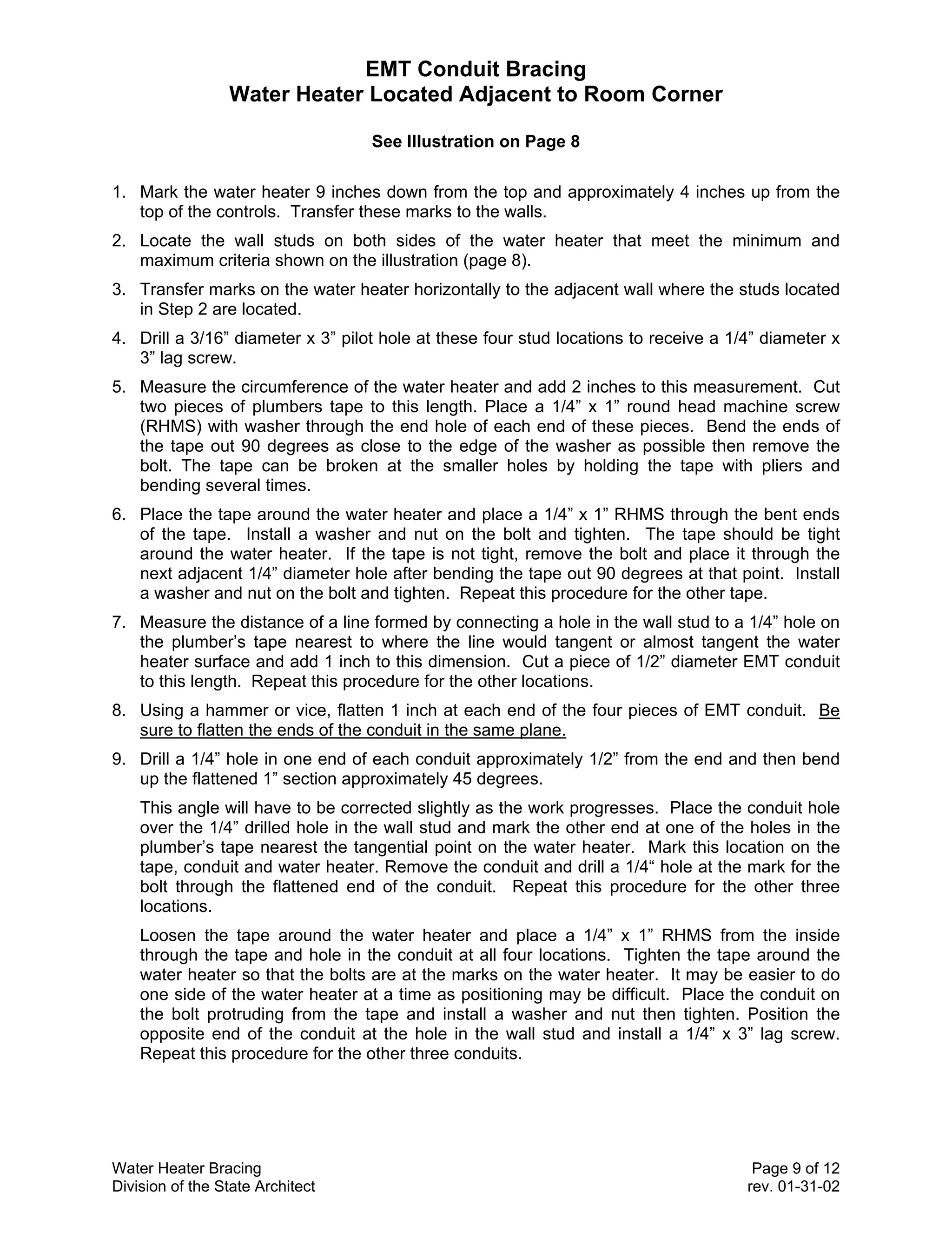 EMT Conduit Bracing
                 Water Heater Located Adjacent to Room Corner

                                   See Illustration on Page 8

1. Mark the water heater 9 inches down from the top and approximately 4 inches up from the
   top of the controls. Transfer these marks to the walls.
2. Locate the wall studs on both sides of the water heater that meet the minimum and
   maximum criteria shown on the illustration (page 8).
3. Transfer marks on the water heater horizontally to the adjacent wall where the studs located
   in Step 2 are located.
4. Drill a 3/16” diameter x 3” pilot hole at these four stud locations to receive a 1/4” diameter x
   3” lag screw.
5. Measure the circumference of the water heater and add 2 inches to this measurement. Cut
   two pieces of plumbers tape to this length. Place a 1/4” x 1” round head machine screw
   (RHMS) with washer through the end hole of each end of these pieces. Bend the ends of
   the tape out 90 degrees as close to the edge of the washer as possible then remove the
   bolt. The tape can be broken at the smaller holes by holding the tape with pliers and
   bending several times.
6. Place the tape around the water heater and place a 1/4” x 1” RHMS through the bent ends
   of the tape. Install a washer and nut on the bolt and tighten. The tape should be tight
   around the water heater. If the tape is not tight, remove the bolt and place it through the
   next adjacent 1/4” diameter hole after bending the tape out 90 degrees at that point. Install
   a washer and nut on the bolt and tighten. Repeat this procedure for the other tape.
7. Measure the distance of a line formed by connecting a hole in the wall stud to a 1/4” hole on
   the plumber’s tape nearest to where the line would tangent or almost tangent the water
   heater surface and add 1 inch to this dimension. Cut a piece of 1/2” diameter EMT conduit
   to this length. Repeat this procedure for the other locations.
8. Using a hammer or vice, flatten 1 inch at each end of the four pieces of EMT conduit. Be
   sure to flatten the ends of the conduit in the same plane.
9. Drill a 1/4” hole in one end of each conduit approximately 1/2” from the end and then bend
   up the flattened 1” section approximately 45 degrees.
    This angle will have to be corrected slightly as the work progresses. Place the conduit hole
    over the 1/4” drilled hole in the wall stud and mark the other end at one of the holes in the
    plumber’s tape nearest the tangential point on the water heater. Mark this location on the
    tape, conduit and water heater. Remove the conduit and drill a 1/4“ hole at the mark for the
    bolt through the flattened end of the conduit. Repeat this procedure for the other three
    locations.
    Loosen the tape around the water heater and place a 1/4” x 1” RHMS from the inside
    through the tape and hole in the conduit at all four locations. Tighten the tape around the
    water heater so that the bolts are at the marks on the water heater. It may be easier to do
    one side of the water heater at a time as positioning may be difficult. Place the conduit on
    the bolt protruding from the tape and install a washer and nut then tighten. Position the
    opposite end of the conduit at the hole in the wall stud and install a 1/4” x 3” lag screw.
    Repeat this procedure for the other three conduits.




Water Heater Bracing                                                                   Page 9 of 12
Division of the State Architect                                                       rev. 01-31-02
 