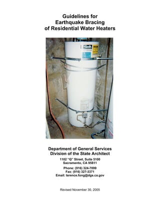 Guidelines for
    Earthquake Bracing
of Residential Water Heaters




 Department of General Services
  Division of the State Architect
      1102 “Q” Street, Suite 5100
        Sacramento, CA 95811
        Phone: (916) 324-7099
           Fax: (916) 327-3371
    Email: terence.fong@dgs.ca.gov



      Revised November 30, 2005
 