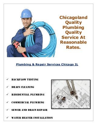 Chicagoland
Quality
Plumbing
Quality
Service At
Reasonable
Rates.
Plumbing & Repair Services Chicago IL


Backflow Testing
Drain Cleaning
Residential Plumbing
Commercial Plumbing
Sewer and Drain Repair
Water Heater Installation
 