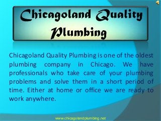 Chicagoland Quality Plumbing is one of the oldest 
plumbing company in Chicago. We have 
professionals who take care of your plumbing 
problems and solve them in a short period of 
time. Either at home or office we are ready to 
work anywhere. 
www.chicagolandplumbing.net 
 