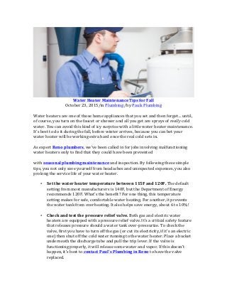Water	
  Heater	
  Maintenance	
  Tips	
  for	
  Fall	
  
October	
  23,	
  2015/in	
  Plumbing	
  /by	
  Pauls	
  Plumbing	
  
	
  
Water	
  heaters	
  are	
  one	
  of	
  those	
  home	
  appliances	
  that	
  you	
  set	
  and	
  then	
  forget…	
  until,	
  
of	
  course,	
  you	
  turn	
  on	
  the	
  faucet	
  or	
  shower	
  and	
  all	
  you	
  get	
  are	
  sprays	
  of	
  really	
  cold	
  
water.	
  You	
  can	
  avoid	
  this	
  kind	
  of	
  icy	
  surprise	
  with	
  a	
  little	
  water	
  heater	
  maintenance.	
  
It’s	
  best	
  to	
  do	
  it	
  during	
  the	
  fall,	
  before	
  winter	
  arrives,	
  because	
  you	
  can	
  bet	
  your	
  
water	
  heater	
  will	
  be	
  working	
  extra	
  hard	
  once	
  the	
  real	
  cold	
  sets	
  in.	
  
	
  
As	
  expert	
  Reno	
  plumbers,	
  we’ve	
  been	
  called	
  in	
  for	
  jobs	
  involving	
  malfunctioning	
  
water	
  heaters	
  only	
  to	
  find	
  that	
  they	
  could	
  have	
  been	
  prevented	
  	
  
	
  
with	
  seasonal	
  plumbing	
  maintenance	
  and	
  inspection.	
  By	
  following	
  these	
  simple	
  
tips,	
  you	
  not	
  only	
  save	
  yourself	
  from	
  headaches	
  and	
  unexpected	
  expenses,	
  you	
  also	
  
prolong	
  the	
  service	
  life	
  of	
  your	
  water	
  heater.	
  
	
  
• Set	
  the	
  water	
  heater	
  temperature	
  between	
  115F	
  and	
  120F.	
  The	
  default	
  
setting	
  from	
  most	
  manufacturers	
  is	
  140F,	
  but	
  the	
  Department	
  of	
  Energy	
  
recommends	
  120F.	
  What’s	
  the	
  benefit?	
  For	
  one	
  thing,	
  this	
  temperature	
  
setting	
  makes	
  for	
  safe,	
  comfortable	
  water	
  heating.	
  For	
  another,	
  it	
  prevents	
  
the	
  water	
  tank	
  from	
  overheating.	
  It	
  also	
  helps	
  save	
  energy,	
  about	
  6	
  to	
  10%!	
  
	
  
• Check	
  and	
  test	
  the	
  pressure	
  relief	
  valve.	
  Both	
  gas	
  and	
  electric	
  water	
  
heaters	
  are	
  equipped	
  with	
  a	
  pressure	
  relief	
  valve.	
  It’s	
  a	
  critical	
  safety	
  feature	
  
that	
  releases	
  pressure	
  should	
  a	
  water	
  tank	
  over-­‐pressurize.	
  To	
  check	
  the	
  
valve,	
  first	
  you	
  have	
  to	
  turn	
  off	
  the	
  gas	
  (or	
  cut	
  its	
  electricity,	
  if	
  it’s	
  an	
  electric	
  
one)	
  then	
  shut	
  off	
  the	
  cold	
  water	
  running	
  to	
  the	
  water	
  heater.	
  Place	
  a	
  bucket	
  
underneath	
  the	
  discharge	
  tube	
  and	
  pull	
  the	
  trip	
  lever.	
  If	
  the	
  valve	
  is	
  
functioning	
  properly,	
  it	
  will	
  release	
  some	
  water	
  and	
  vapor.	
  If	
  this	
  doesn’t	
  
happen,	
  it’s	
  best	
  to	
  contact	
  Paul’s	
  Plumbing	
  in	
  Reno	
  to	
  have	
  the	
  valve	
  
replaced.	
  
	
  
 