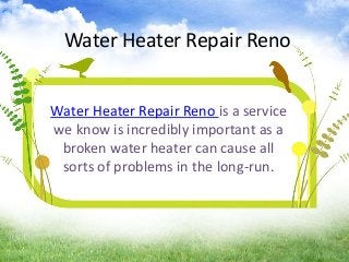 Water Heater Repair Reno
Water Heater Repair Reno is a service
we know is incredibly important as a
broken water heater can cause all
sorts of problems in the long-run.
 