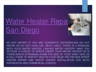 Water Heater Repair
San Diego
NO HOT WATER? IF YOU ARE CURRENTLY EXPERIENCING NO HOT
WATER OR DO NOT HAVE ANY, MOST LIKELY THERE IS A PROBLEM
WITH YOUR WATER HEATER. LEAKING WATER HEATER? HAVE YOU
NOTICED A PUDDLE OF WATER UNDER YOUR WATER HEATER OR IS
THERE WATER STREAMING DOWN THE SIDE OF YOUR TANK? GIVE US
A CALL TODAY TO INSPECT AND FIX YOUR ISSUE! WE PROVIDE WATER
HEATER REPAIR AND WATER HEATER INSTALLATION FOR BOTH
RESIDENTIAL AND COMMERCIAL CLIENTS.
 