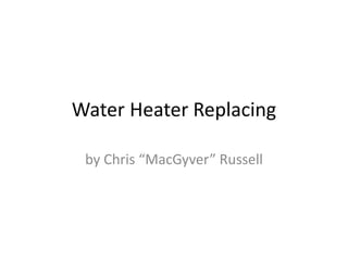 Water Heater Replacing
by Chris “MacGyver” Russell
 