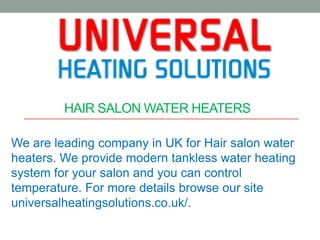 HAIR SALON WATER HEATERS
We are leading company in UK for Hair salon water
heaters. We provide modern tankless water heating
system for your salon and you can control
temperature. For more details browse our site
universalheatingsolutions.co.uk/.
 