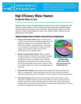High Efficiency Water Heaters
Provide Hot Water for Less

Heating water accounts for approximately 15 percent of a home’s energy use. High
efficiency water heaters use 10 to 50 percent less energy than standard models,
saving homeowners money on their utility bills. Actual energy savings from high
efficiency water heaters depend on family size, heater location, and the size and
placement of water pipes.

UNDERSTANDING HIGH EFFICIENCY WATER HEATER TECHNOLOGIES
•   Storage (Tank) Water Heaters. Water is kept hot and
    ready for use at all times in insulated storage tanks with
    capacities ranging from 20 to 80 gallons. Many fuel
    options are available, including electricity, natural gas,
    oil, and propane. One drawback of these units is the
    energy used to keep the water hot at all times,
    otherwise known as “standby losses.”

•   Demand (Tankless) Water Heaters. Water circulated
    through a large coil is heated only on demand using gas
    or electricity; there is no storage tank continuously
    maintaining hot water. A possible concern with this
    technology is the limitation on the number of fixtures
    that can simultaneously use hot water. However, there
    is an endless supply of hot water and standby losses are
    eliminated.

•   Heat Pump Water Heaters. Heat pumps transfer energy from the surrounding air to
    water in a storage tank. These water heaters are much more efficient than electric
    resistance water heaters and most effective in warm climates with long cooling seasons.

•   Solar Water Heating. While the initial purchase price of solar water heaters is high
    compared to standard models, they can be cost effective. That is because the sun’s
    energy is harnessed to reduce operating costs up to 90 percent. Solar water heating
    systems require a conventional water heater as a backup water heating source to ensure
    hot water is available when solar energy is not.
 