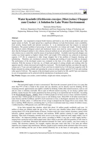 Journal of Energy Technologies and Policy
www.iiste.org
ISSN 2224-3232 (Paper) ISSN 2225-0573 (Online)
Vol.3, No.11, 2013 – Special Issue for International Conference on Energy, Environment and Sustainable Economy (EESE 2013)

Water hyacinth ((Eichhornia crassipes [Mart.]solms) Chopper
cum Crusher : A Solution for Lake Water Environment
Shailendra Mohan Mathur
Professor, Department of Farm Machinery and Power Engineering, College of Technology and
Engineering, Maharana Pratap University of Agricultural and Technology, Udaipur-313001, Rajasthan,
India,
Email: shiloo2009@gmail.com
Abstract
Water hyacinth was originated in tropical South America and listed as one of the most productive and worst
aquatic plants on Earth. Its rapid spread has a significant influence on Lake Environment, water availability,
food security, human health and national economics. It is an international pest that respects no national
boundaries. The greatest problem of processing of water hyacinth is its volume and weight. Control methods
like chemical control, Biological control and mechanical means were tried by various scientists. The results
show that the biological method is slow whereas chemical methods are not advocated for fresh water lakes. The
only solution was to control this weed by means of mechanical method. Available water hyacinth chopper cum
crusher was found superior as highest volume (66%) and weight (32%) reduction was achieved at maximum
capacity (1.35 t/h) in comparison to other forage choppers but it has problem of frequent chocking and
unbalancing. Therefore, new mechanical system for chopping and crushing of water hyacinth was designed.
The performance of the developed system was evaluated on the basis of its ability to volume and weight
reduction. With the increase in feed rate, no. of blades and speeds of cutting cylinder and crushing roller the
apparent specific volume decreased and weight loss increased. The developed machine can reduce the specific
volume up to 73 per cent and weight up to 45 per cent from its initial level at 2 t/h feed rate (capacity) with 36
blades mounted on cutting cylinder and operating the system at cutting cylinder speed of 13.33 m/s and crushing
roller speed of 6.66 m/s. The capacity of the developed system was found to be 2t/h and 65.7 per cent reduction
in cost of transportation can be achieved with the introduction of mechanical system.
Key Words: Chopper cum crusher, control methods, weight and volume, transport, Cost

1. Introduction
The total global supply of water is astronomical. "But from the consumer's point of view, it is a pity that
more than 97% of this is found in the oceans and can, therefore, not be directly used for drinking. Of the
remaining amount, approximately one-eighth is suitable for drinking. Unlike other natural resources, such as coal
and oil, water is infinitely renewable. But in spite of efficient natural recycling, we are facing a global water
problem, mainly because the world's population has been growing at an exponential rate for decades. According
to the World Health Organiz (WHO), about 2.4 billion people do not have access to basic sanitation facilities,
and more than 1 billion people do not have access to safe drinking water. About 86% of all urban wastewater in
Latin America and the Caribbean, and 65% of all wastewater in Asia, is discharged, untreated, into rivers, lakes,
and oceans. In India, about, 1.1 million liter of raw sewage is dumped into the Ganges River every minute. This
fact is startling, WHO observes, considering that 1 g of feces in untreated water may contain 10 million viruses,
1 million bacteria, 1,000 parasite cysts, and 100 worm eggs.
It has been reported that, diarrhea, which kills about 1.8 million people worldwide each year, 1.6
million of whom are children under the age of five. And every year, diarrhea strikes about 4 billion people,
causing about 4.5% of the global burden of disease. Unclean water also causes cholera, dysentery, guinea worm
infection, typhoid, intestinal worm infection, and trachoma. WHO statistics relating to water supplies are
alarming, “One-sixth of humanity currently lacks access to any form of improved water supply within 1 km of
their homes." An improved drinking water source, according to WHO, is any type of water supply facility-ranging from a protected well to indoor-piped water--that is likely to provide sufficient quantities of safe water to
a community or individual. Municipal and industrial demands for water, and its quality, vary from country to
country. The electronics industry, for example, requires ultra pure water with only a few parts per trillion
impurities for computer chip manufacture. Whereas, people in poor countries drink untreated water from sources
also used for bathing and the care of their animals.Chemistry lies at the heart of water-quality issues, both
299
EESE-2013 is organised by International Society for Commerce, Industry & Engineering.

 
