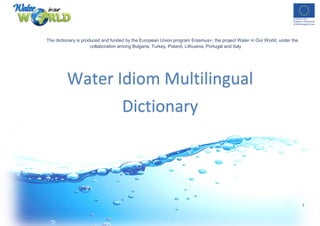 1
The dictionary is produced and funded by the European Union program Erasmus+, the project Water in Our World, under the
collaboration among Bulgaria, Turkey, Poland, Lithuania, Portugal and Italy
Water Idiom Multilingual
Dictionary
 