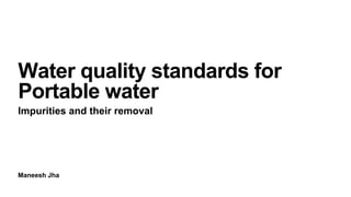 Maneesh Jha
Water quality standards for
Portable water
Impurities and their removal
 
