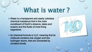 Water is a transparent and nearly colorless
chemical substance that is the main
constituent of Earth’s streams, lakes and
oceans and the fluids of most living
organisms.
Its chemical formula is H2O, meaning that its
molecule contains one oxygen and two
hydrogen atoms, that are connected by
covalent bonds.
 