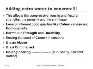 Adding extra water to concrete!!!Role of Water in Cement Concrete13Adding more water creates a diluted paste that is weaker and more susceptible to cracking and shrinkageShrinkage leads to micro-cracks (zones of weakness)Once the fresh concrete is placed, excess water is squeezed out of paste by weight of aggregate and cementThe excess water bleeds out onto the surface. The micro channels and passages that were created inside the concrete to allow that water to flow become weak zones
