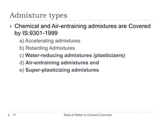 5. WorkabilityRole of Water in Cement Concrete16The ease with which freshly mixed concrete can be transported, placed and finished without segregationInfluencing factorsSize, Shape, Texture and grading of aggregateWater ContentAdmixturesMineral (Fly ash, Silica fume, GGBFS)ChemicalAir entraining