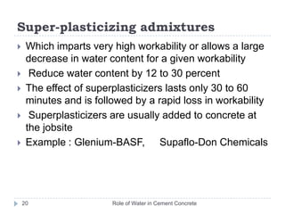 Air-entraining admixturesRole of Water in Cement Concrete19Which causes air to be incorporated in the form of minute bubbles in the concrete or mortar during mixing, usually to increase workability and resistance to freezing and thawing and disruptive action of de-icing salts Reduces bleeding and segregation of fresh concrete Can be categorized into four groups: salts of wood resinssynthetic detergentssalts of petroleum acids,fatty and resinous acids and their saltsMB-AE 90-BASF,  Airalon® 3000-Grace