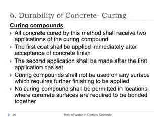 Role of Water in Cement Concrete25Curing methods 1. Water curing     2. Steam curing   3. Curing compoundsWater curingSea water shall not be used for curingSeawater shall not come into contact with concrete members unless it has attained adequate strengthExposed surface of concrete shall be kept continuously in a damp or wet condition by ponding or by covering with a layer of sacks, canvas, Hessian or similar materials and shall be kept constantly wet for a period of not less than 14 days from the date of placing of concrete.6. Durability of Concrete- Curing