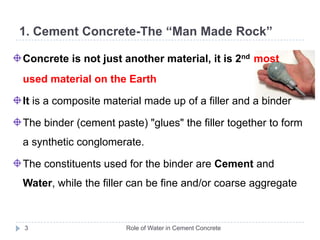 1. Cement Concrete-The “Man Made Rock”Role of Water in Cement Concrete3Concrete is not just another material, it is 2ndmost used material on the Earth It is a composite material made up of a filler and a binderThe binder(cement paste) "glues" the filler together to form a synthetic conglomerate.The constituents used for the binder are Cement and Water, while the filler can be fine and/or coarse aggregate