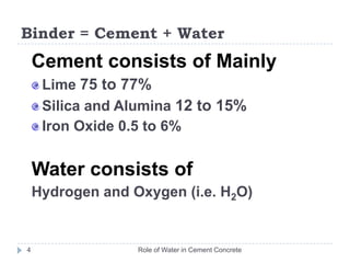 Binder = Cement + WaterRole of Water in Cement Concrete4	Cement consists of Mainly  Lime 75 to 77%Silica and Alumina 12 to 15%Iron Oxide 0.5 to 6%Water consists of Hydrogen and Oxygen (i.e. H2O)