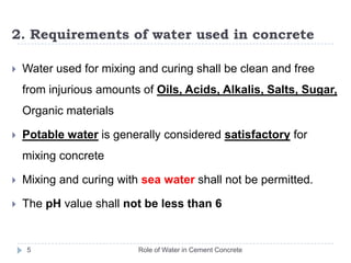 2. Requirements of water used in concreteRole of Water in Cement Concrete5Water used for mixing and curing shall be clean and free from injurious amounts of Oils, Acids, Alkalis, Salts, Sugar, Organic materialsPotable water is generally considered satisfactory for mixing concreteMixing and curing with sea water shall not be permitted.The pH value shall not be less than 6