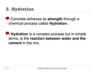 3. HydrationRole of Water in Cement Concrete7 Concrete achieves its strength through a chemical process called Hydration.  Hydration is a complex process but in simple terms, is the reaction between water and the cement in the mix. 